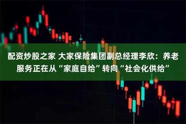 配资炒股之家 大家保险集团副总经理李欣：养老服务正在从“家庭自给”转向“社会化供给”