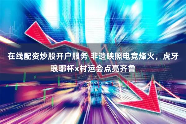 在线配资炒股开户服务 非遗映照电竞烽火，虎牙琅琊杯x村运会点亮齐鲁
