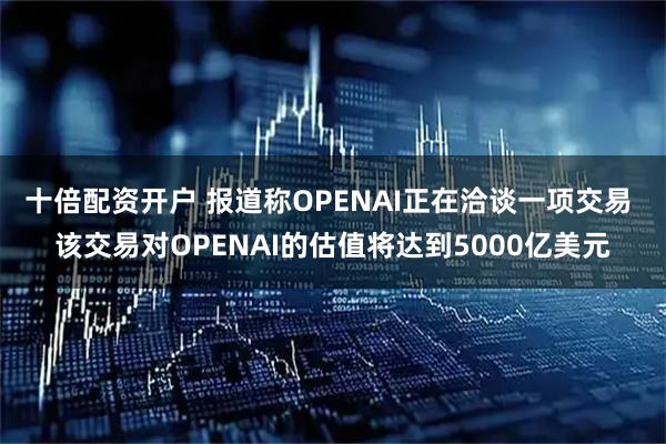 十倍配资开户 报道称OPENAI正在洽谈一项交易 该交易对OPENAI的估值将达到5000亿美元