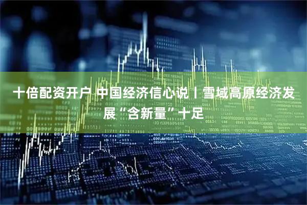 十倍配资开户 中国经济信心说丨雪域高原经济发展“含新量”十足