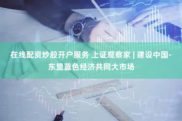 在线配资炒股开户服务 上证观察家 | 建设中国-东盟蓝色经济共同大市场