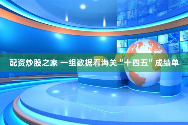 配资炒股之家 一组数据看海关“十四五”成绩单