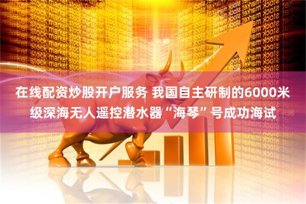 在线配资炒股开户服务 我国自主研制的6000米级深海无人遥控潜水器“海琴”号成功海试