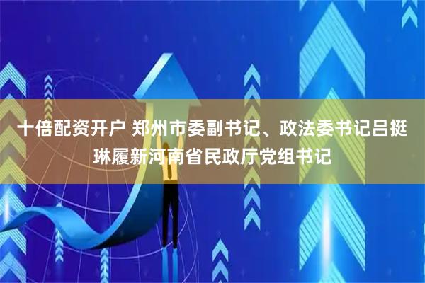 十倍配资开户 郑州市委副书记、政法委书记吕挺琳履新河南省民政厅党组书记