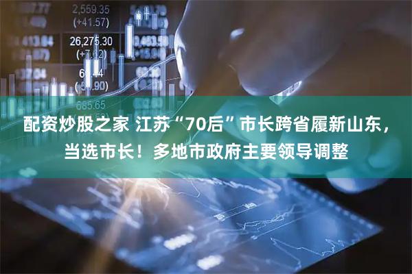 配资炒股之家 江苏“70后”市长跨省履新山东，当选市长！多地市政府主要领导调整