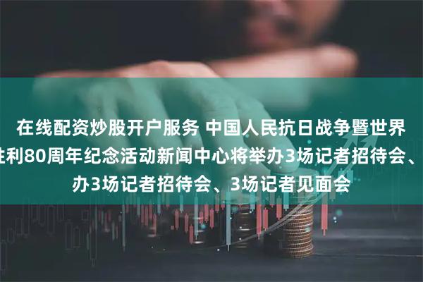 在线配资炒股开户服务 中国人民抗日战争暨世界反法西斯战争胜利80周年纪念活动新闻中心将举办3场记者招待会、3场记者见面会