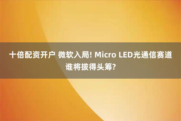 十倍配资开户 微软入局! Micro LED光通信赛道谁将拔得头筹?