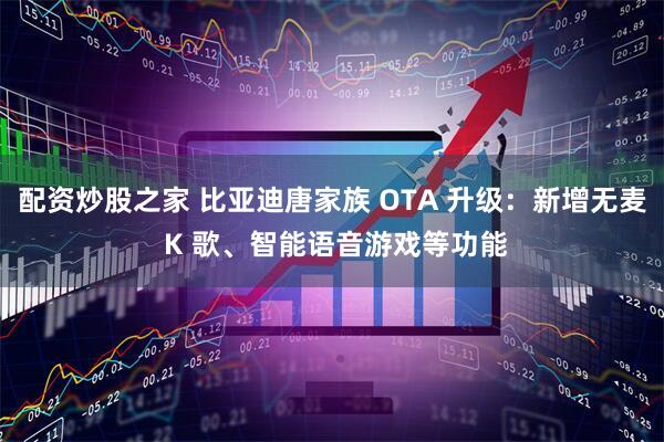 配资炒股之家 比亚迪唐家族 OTA 升级：新增无麦 K 歌、智能语音游戏等功能