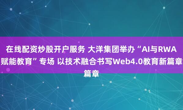 在线配资炒股开户服务 大洋集团举办“AI与RWA赋能教育”专场 以技术融合书写Web4.0教育新篇章