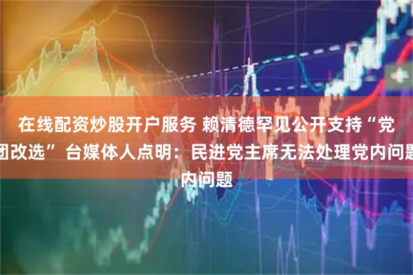 在线配资炒股开户服务 赖清德罕见公开支持“党团改选” 台媒体人点明：民进党主席无法处理党内问题