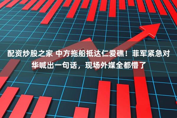 配资炒股之家 中方拖船抵达仁爱礁！菲军紧急对华喊出一句话，现场外媒全都懵了