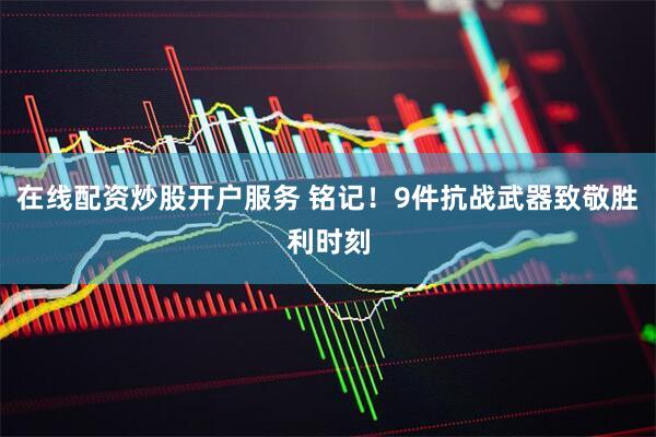 在线配资炒股开户服务 铭记！9件抗战武器致敬胜利时刻