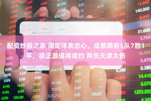 配资炒股之家 周定洋表忠心，成都踢前5队7胜1平，徐正源值得续约 两负天津太伤