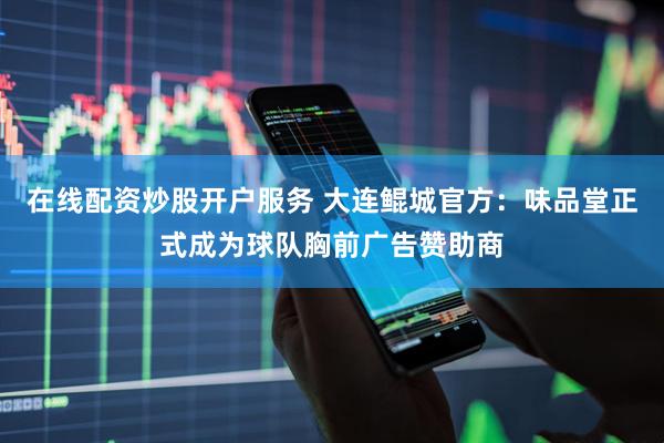 在线配资炒股开户服务 大连鲲城官方：味品堂正式成为球队胸前广告赞助商