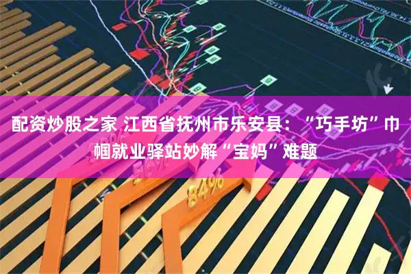 配资炒股之家 江西省抚州市乐安县：“巧手坊”巾帼就业驿站妙解“宝妈”难题