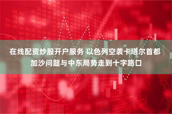 在线配资炒股开户服务 以色列空袭卡塔尔首都 加沙问题与中东局势走到十字路口
