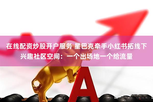 在线配资炒股开户服务 星巴克牵手小红书拓线下兴趣社区空间：一个出场地一个给流量