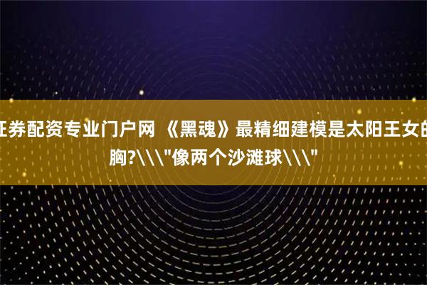 证券配资专业门户网 《黑魂》最精细建模是太阳王女的胸?\