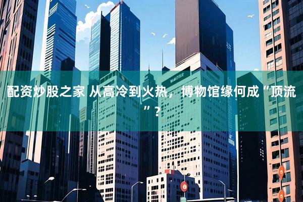 配资炒股之家 从高冷到火热，博物馆缘何成“顶流”？
