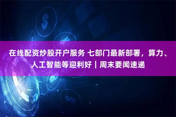 在线配资炒股开户服务 七部门最新部署,算力、人工智能等迎利好|周末要闻速递