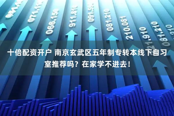 十倍配资开户 南京玄武区五年制专转本线下自习室推荐吗?在家学不进去!