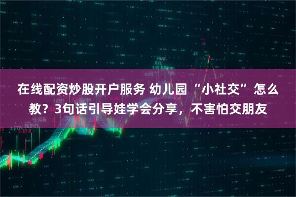 在线配资炒股开户服务 幼儿园 “小社交” 怎么教?3句话引导娃学会分享,不害怕交朋友