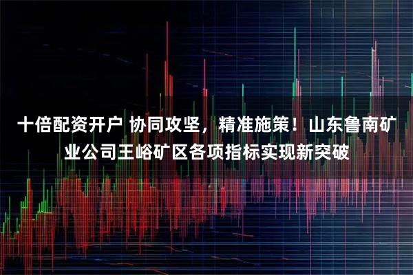十倍配资开户 协同攻坚，精准施策！山东鲁南矿业公司王峪矿区各项指标实现新突破