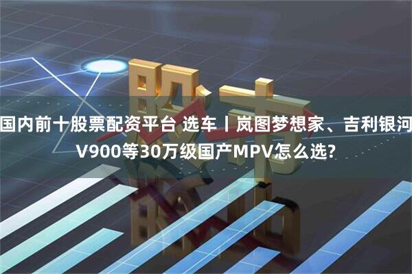 国内前十股票配资平台 选车丨岚图梦想家、吉利银河V900等30万级国产MPV怎么选?