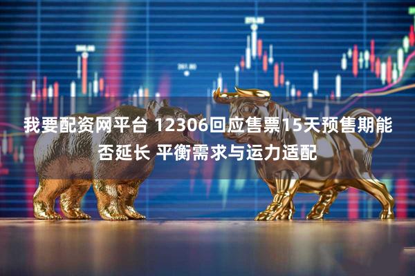 我要配资网平台 12306回应售票15天预售期能否延长 平衡需求与运力适配