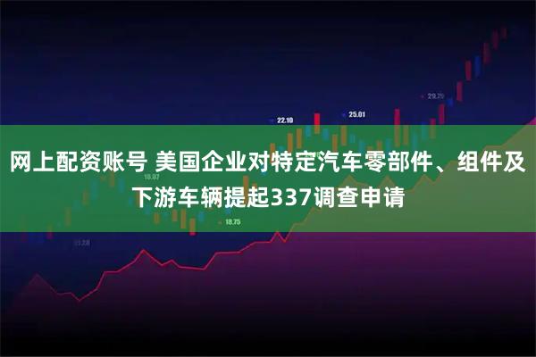 网上配资账号 美国企业对特定汽车零部件、组件及下游车辆提起337调查申请