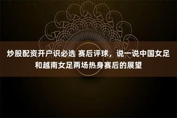 炒股配资开户识必选 赛后评球，说一说中国女足和越南女足两场热身赛后的展望