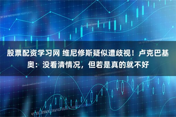 股票配资学习网 维尼修斯疑似遭歧视！卢克巴基奥：没看清情况，但若是真的就不好