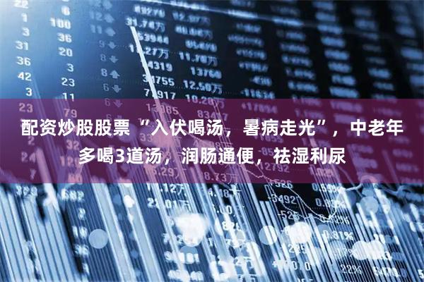 配资炒股股票 “入伏喝汤，暑病走光”，中老年多喝3道汤，润肠通便，祛湿利尿