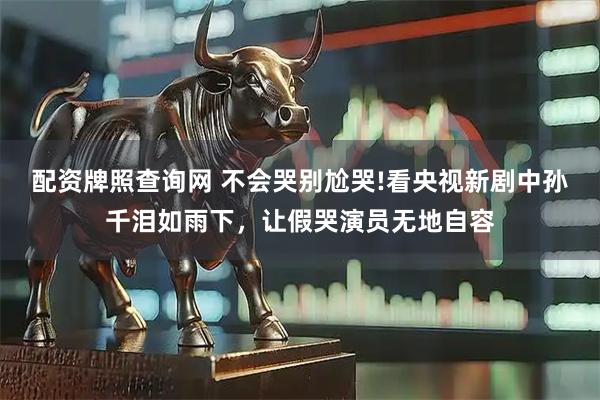 配资牌照查询网 不会哭别尬哭!看央视新剧中孙千泪如雨下，让假哭演员无地自容