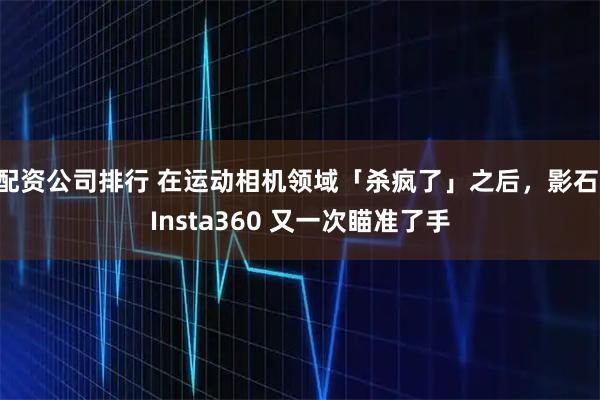 配资公司排行 在运动相机领域「杀疯了」之后，影石 Insta360 又一次瞄准了手