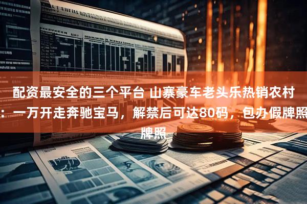 配资最安全的三个平台 山寨豪车老头乐热销农村：一万开走奔驰宝马，解禁后可达80码，包办假牌照