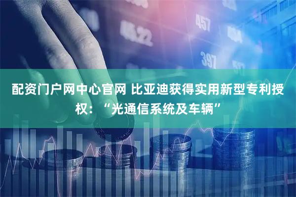 配资门户网中心官网 比亚迪获得实用新型专利授权:“光通信系统及车辆”