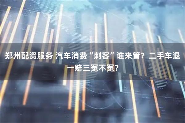 郑州配资服务 汽车消费“刺客”谁来管?二手车退一赔三冤不冤?
