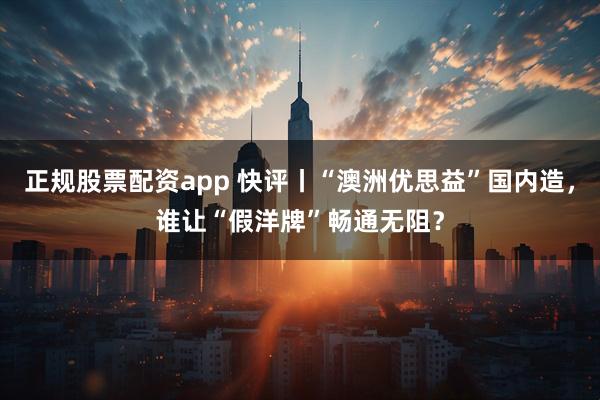 正规股票配资app 快评丨“澳洲优思益”国内造，谁让“假洋牌”畅通无阻？