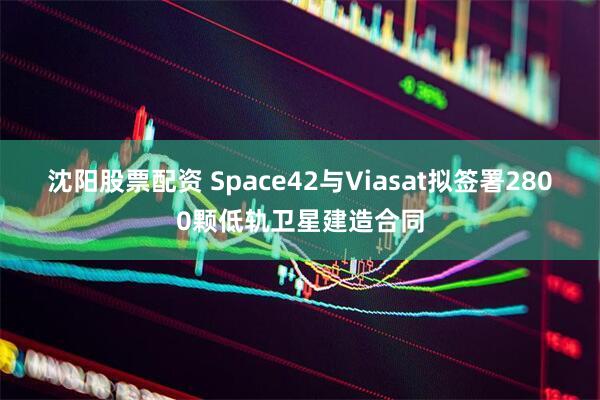 沈阳股票配资 Space42与Viasat拟签署2800颗低轨卫星建造合同