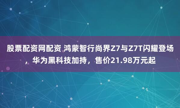股票配资网配资 鸿蒙智行尚界Z7与Z7T闪耀登场，华为黑科技加持，售价21.98万元起