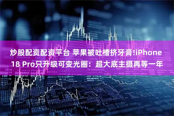 炒股配资配资平台 苹果被吐槽挤牙膏!iPhone 18 Pro只升级可变光圈：超大底主摄再等一年