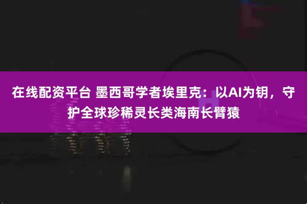 在线配资平台 墨西哥学者埃里克：以AI为钥，守护全球珍稀灵长类海南长臂猿