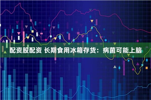 配资股配资 长期食用冰箱存货：病菌可能上脑