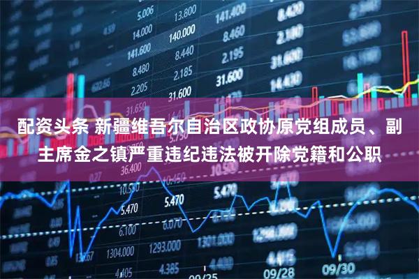 配资头条 新疆维吾尔自治区政协原党组成员、副主席金之镇严重违纪违法被开除党籍和公职