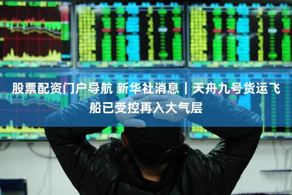 股票配资门户导航 新华社消息｜天舟九号货运飞船已受控再入大气层