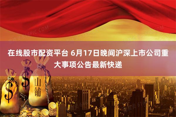 在线股市配资平台 6月17日晚间沪深上市公司重大事项公告最新快递