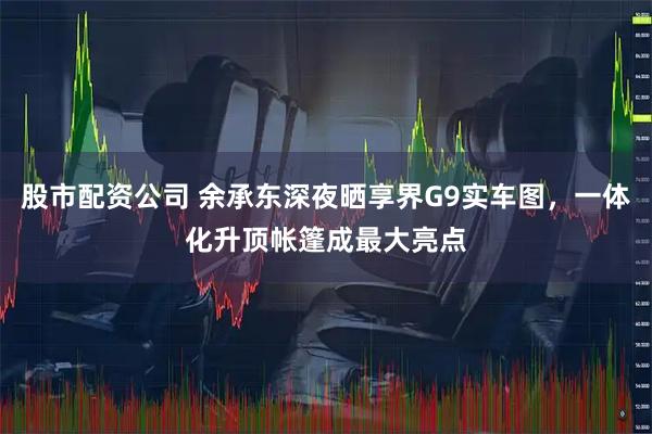 股市配资公司 余承东深夜晒享界G9实车图,一体化升顶帐篷成最大亮点