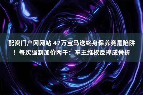 配资门户网网站 47万宝马送终身保养竟是陷阱!每次强制加价两千:车主维权反摔成骨折
