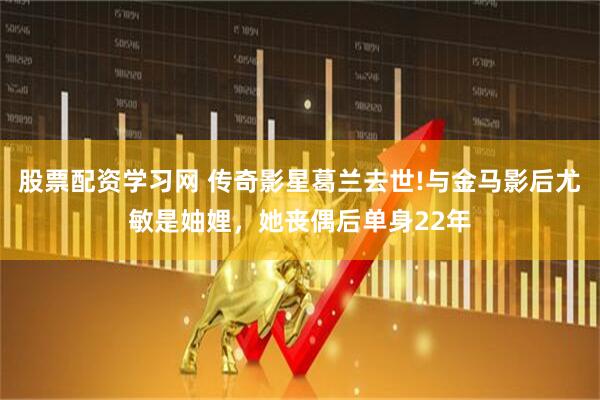股票配资学习网 传奇影星葛兰去世!与金马影后尤敏是妯娌，她丧偶后单身22年